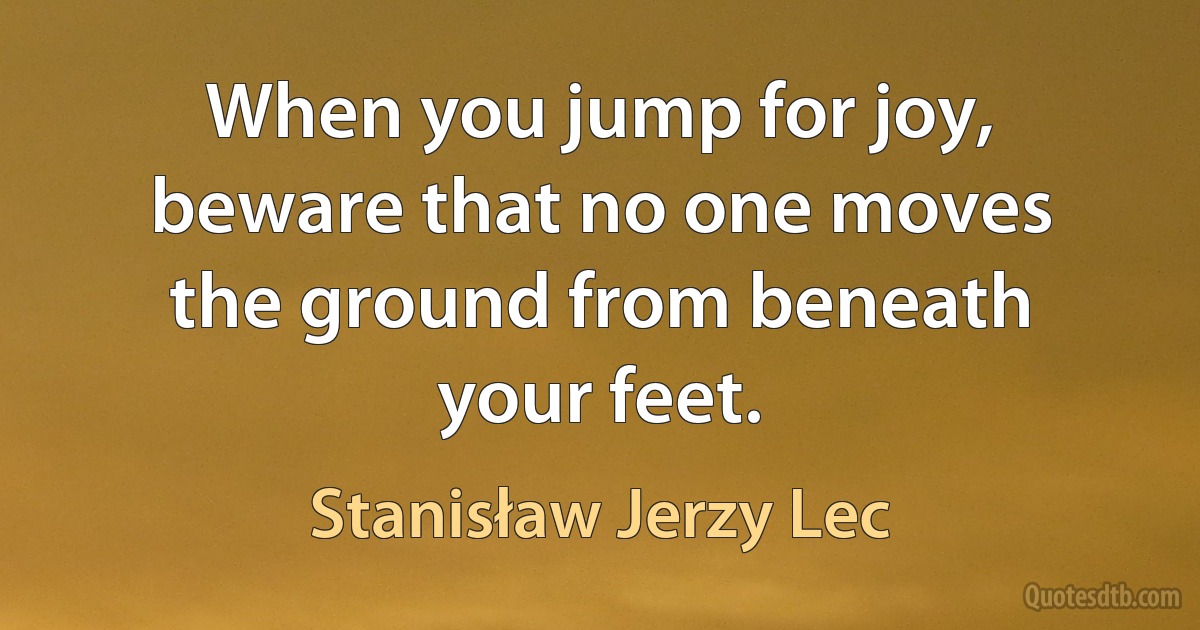 When you jump for joy, beware that no one moves the ground from beneath your feet. (Stanisław Jerzy Lec)