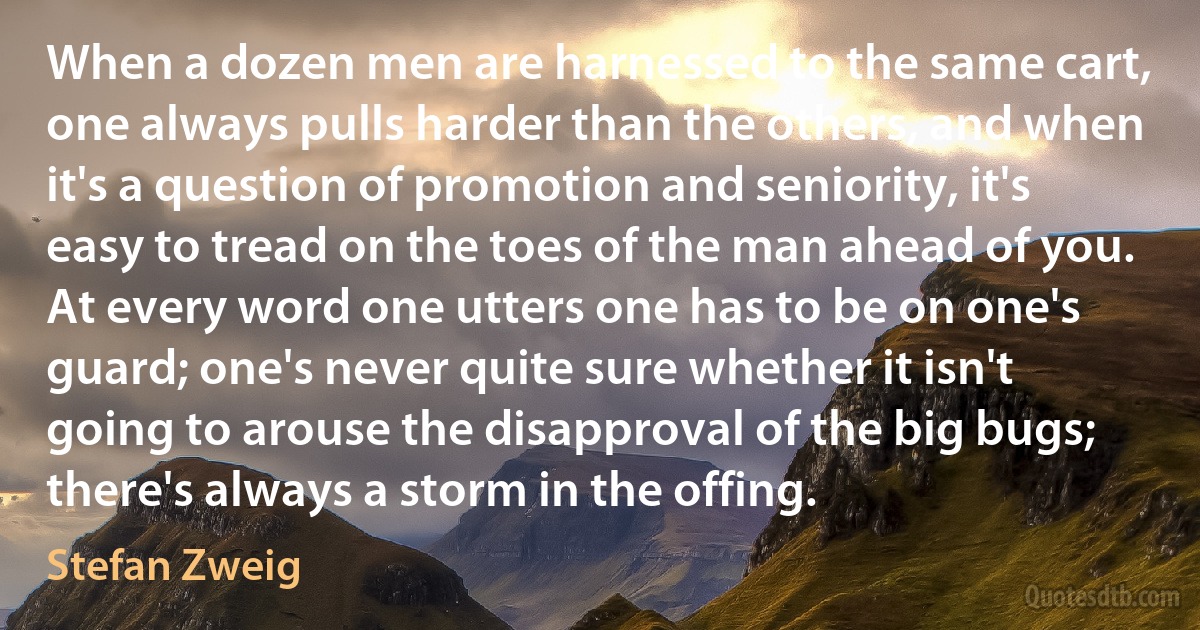 When a dozen men are harnessed to the same cart, one always pulls harder than the others, and when it's a question of promotion and seniority, it's easy to tread on the toes of the man ahead of you. At every word one utters one has to be on one's guard; one's never quite sure whether it isn't going to arouse the disapproval of the big bugs; there's always a storm in the offing. (Stefan Zweig)