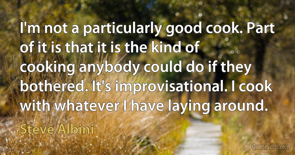 I'm not a particularly good cook. Part of it is that it is the kind of cooking anybody could do if they bothered. It's improvisational. I cook with whatever I have laying around. (Steve Albini)