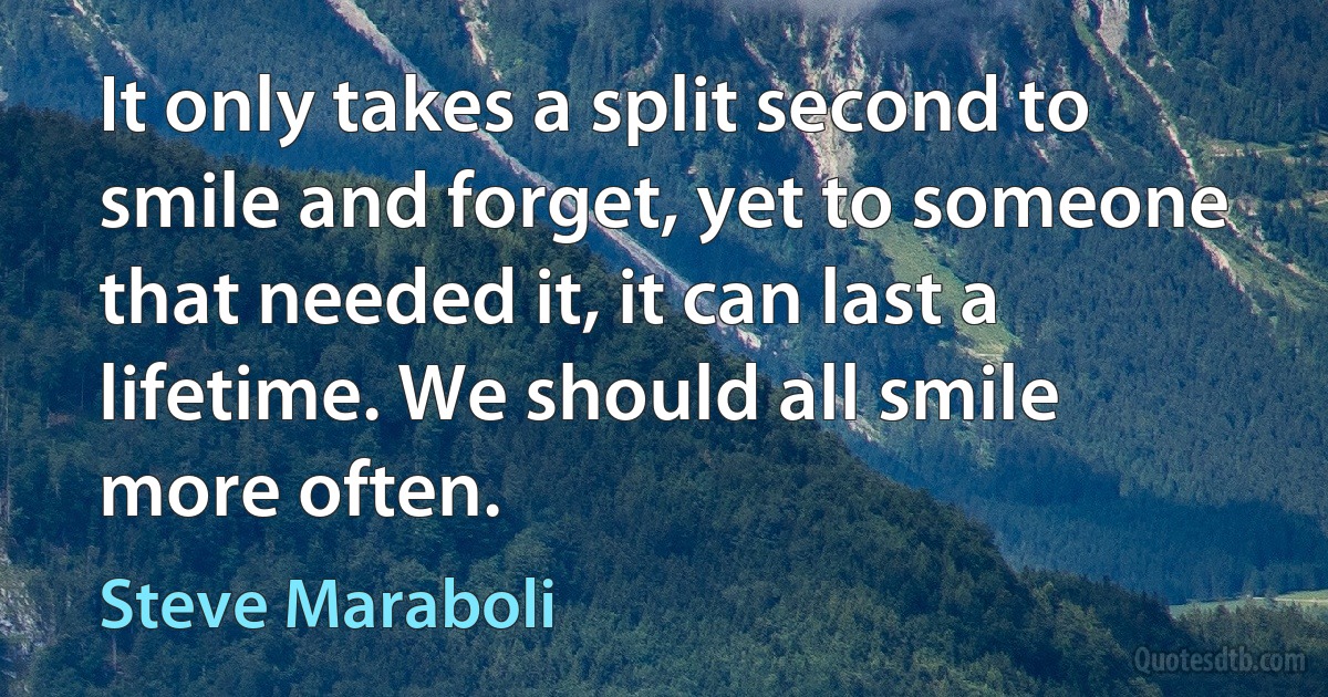 It only takes a split second to smile and forget, yet to someone that needed it, it can last a lifetime. We should all smile more often. (Steve Maraboli)