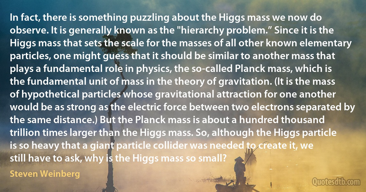 In fact, there is something puzzling about the Higgs mass we now do observe. It is generally known as the "hierarchy problem.” Since it is the Higgs mass that sets the scale for the masses of all other known elementary particles, one might guess that it should be similar to another mass that plays a fundamental role in physics, the so-called Planck mass, which is the fundamental unit of mass in the theory of gravitation. (It is the mass of hypothetical particles whose gravitational attraction for one another would be as strong as the electric force between two electrons separated by the same distance.) But the Planck mass is about a hundred thousand trillion times larger than the Higgs mass. So, although the Higgs particle is so heavy that a giant particle collider was needed to create it, we still have to ask, why is the Higgs mass so small? (Steven Weinberg)