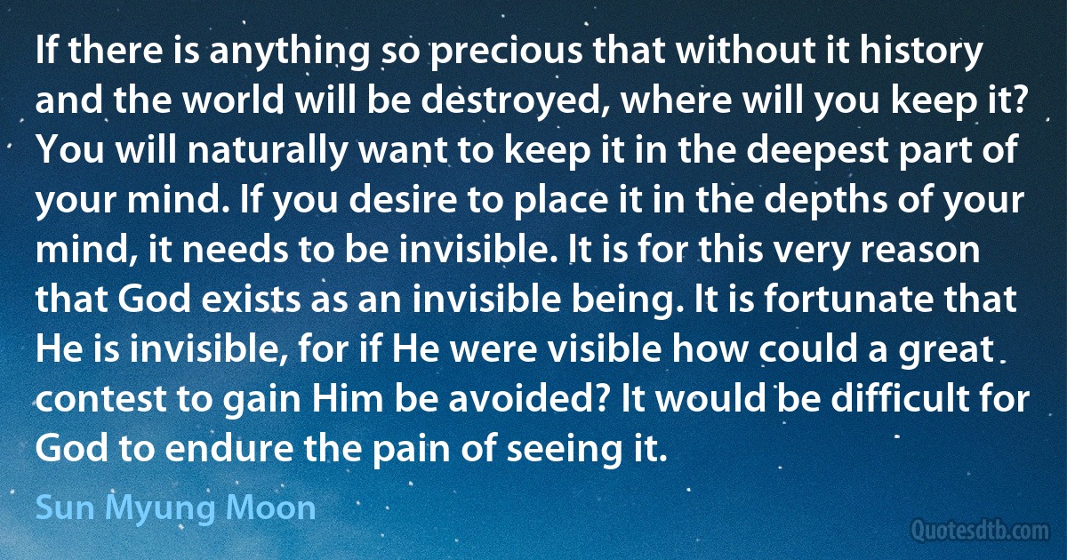 If there is anything so precious that without it history and the world will be destroyed, where will you keep it? You will naturally want to keep it in the deepest part of your mind. If you desire to place it in the depths of your mind, it needs to be invisible. It is for this very reason that God exists as an invisible being. It is fortunate that He is invisible, for if He were visible how could a great contest to gain Him be avoided? It would be difficult for God to endure the pain of seeing it. (Sun Myung Moon)