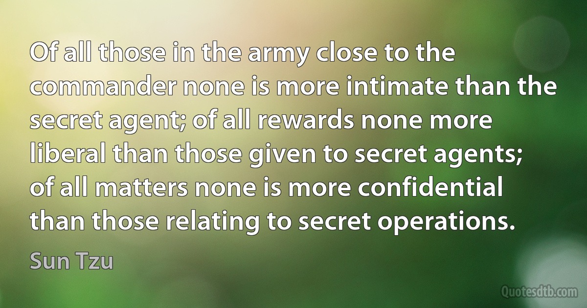 Of all those in the army close to the commander none is more intimate than the secret agent; of all rewards none more liberal than those given to secret agents; of all matters none is more confidential than those relating to secret operations. (Sun Tzu)