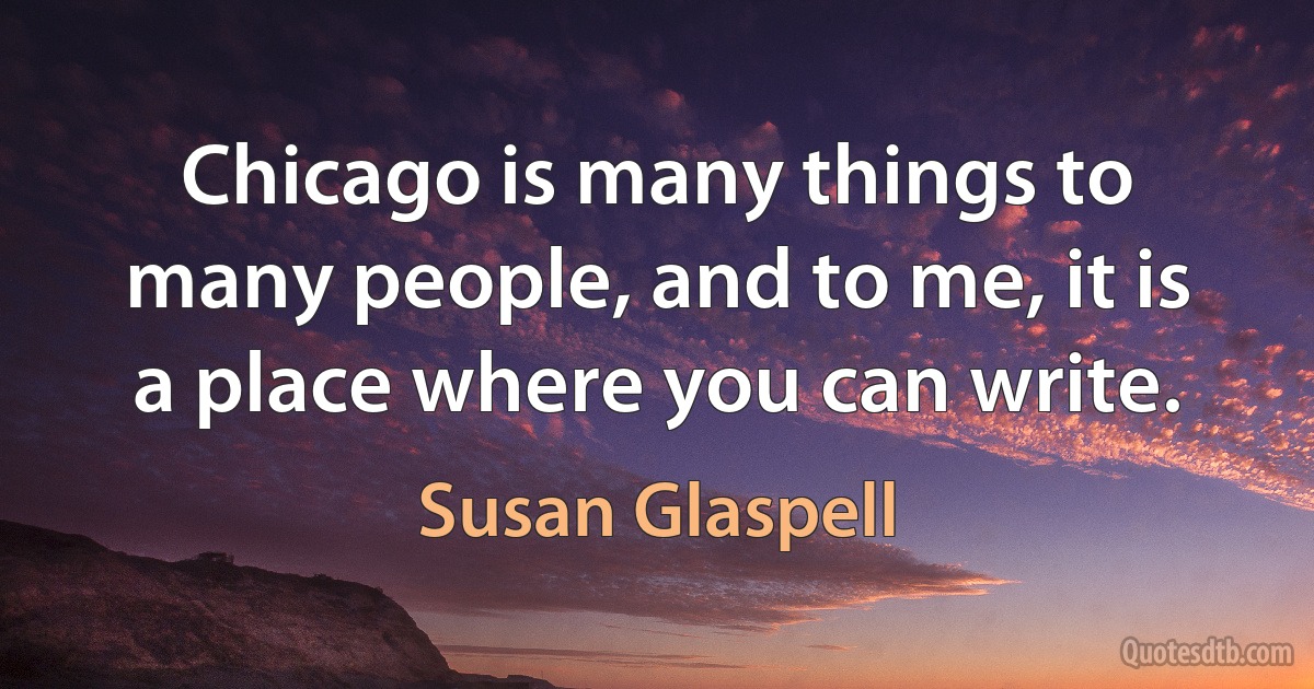 Chicago is many things to many people, and to me, it is a place where you can write. (Susan Glaspell)