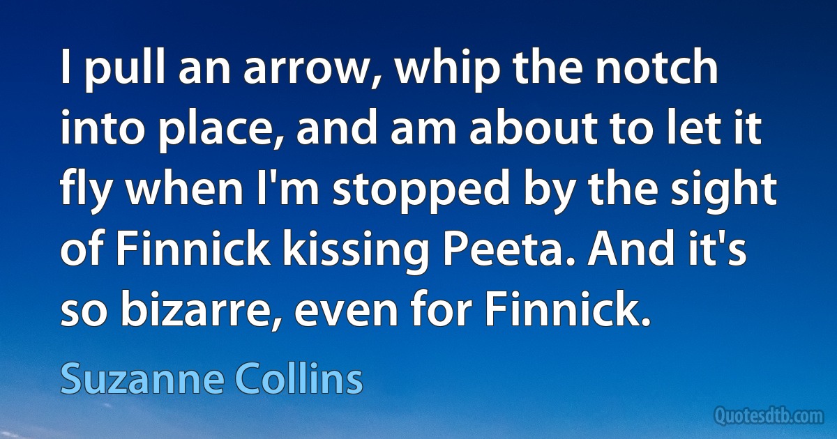 I pull an arrow, whip the notch into place, and am about to let it fly when I'm stopped by the sight of Finnick kissing Peeta. And it's so bizarre, even for Finnick. (Suzanne Collins)