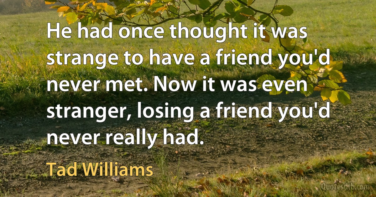 He had once thought it was strange to have a friend you'd never met. Now it was even stranger, losing a friend you'd never really had. (Tad Williams)