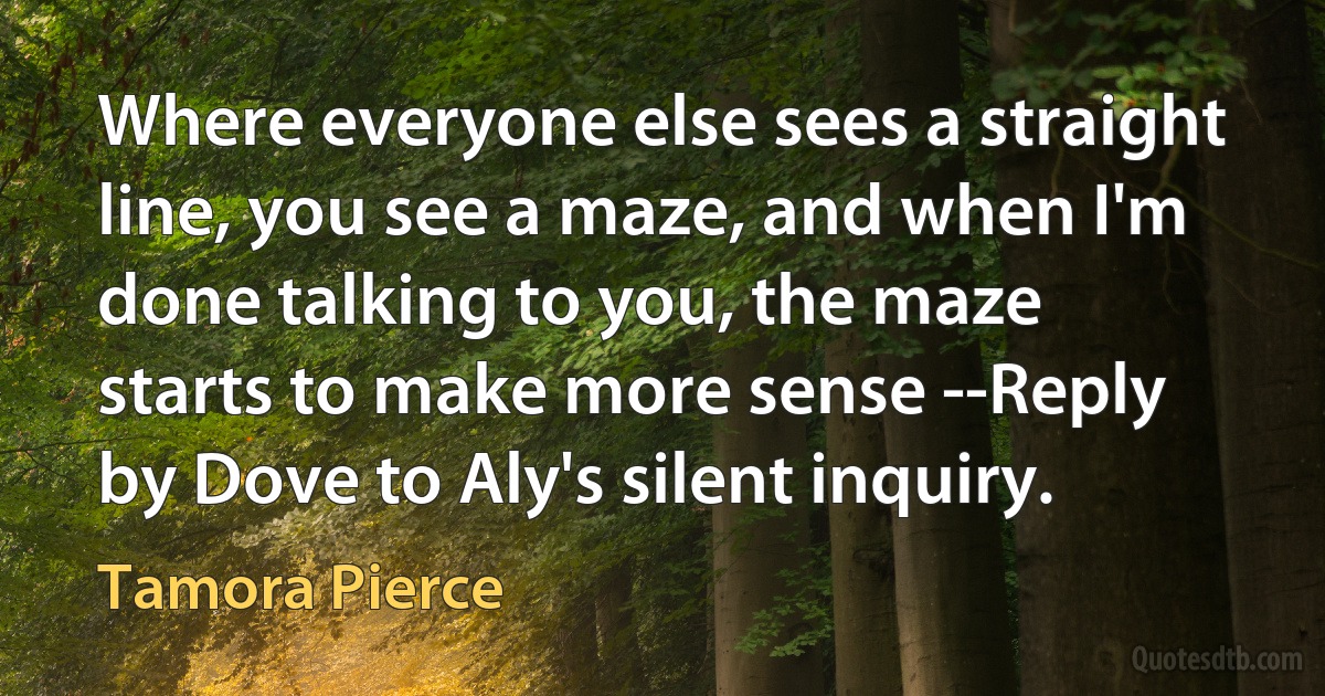 Where everyone else sees a straight line, you see a maze, and when I'm done talking to you, the maze starts to make more sense --Reply by Dove to Aly's silent inquiry. (Tamora Pierce)