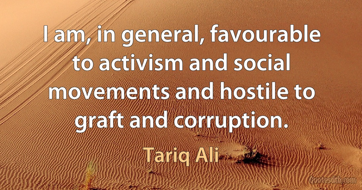 I am, in general, favourable to activism and social movements and hostile to graft and corruption. (Tariq Ali)