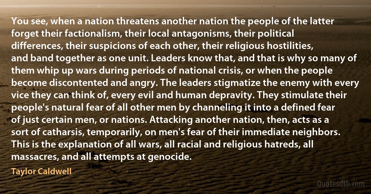 You see, when a nation threatens another nation the people of the latter forget their factionalism, their local antagonisms, their political differences, their suspicions of each other, their religious hostilities, and band together as one unit. Leaders know that, and that is why so many of them whip up wars during periods of national crisis, or when the people become discontented and angry. The leaders stigmatize the enemy with every vice they can think of, every evil and human depravity. They stimulate their people's natural fear of all other men by channeling it into a defined fear of just certain men, or nations. Attacking another nation, then, acts as a sort of catharsis, temporarily, on men's fear of their immediate neighbors. This is the explanation of all wars, all racial and religious hatreds, all massacres, and all attempts at genocide. (Taylor Caldwell)