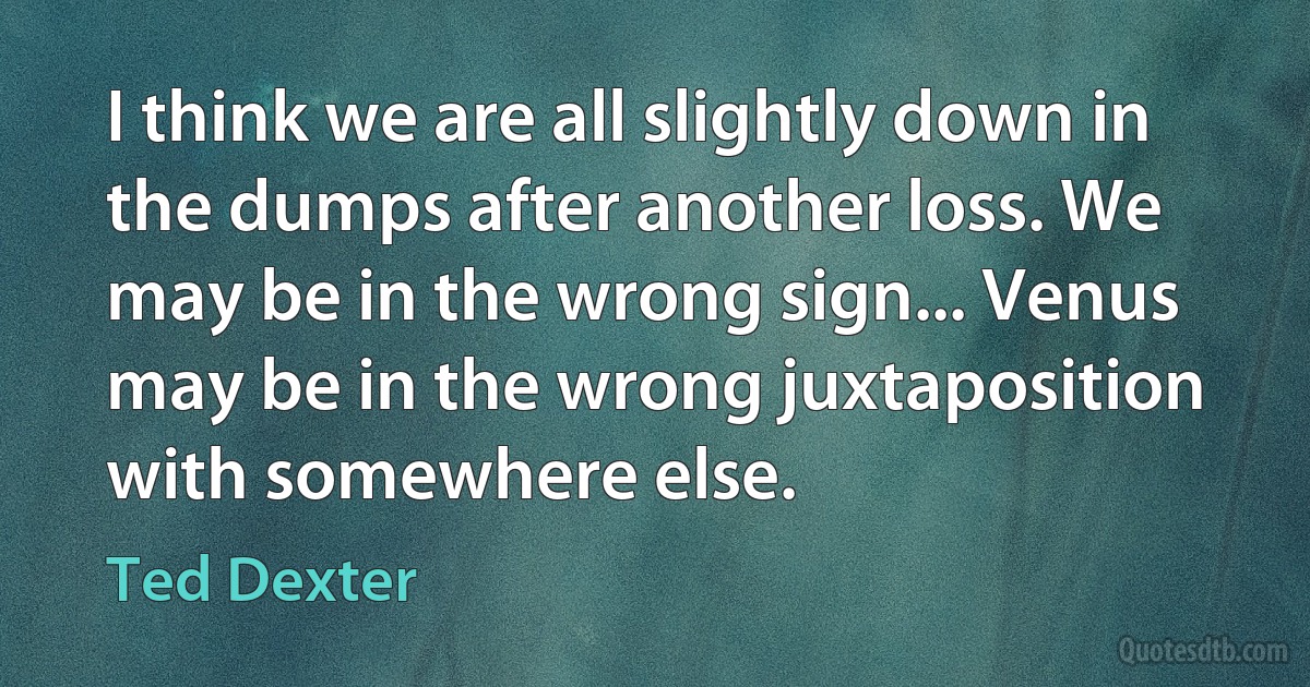 I think we are all slightly down in the dumps after another loss. We may be in the wrong sign... Venus may be in the wrong juxtaposition with somewhere else. (Ted Dexter)