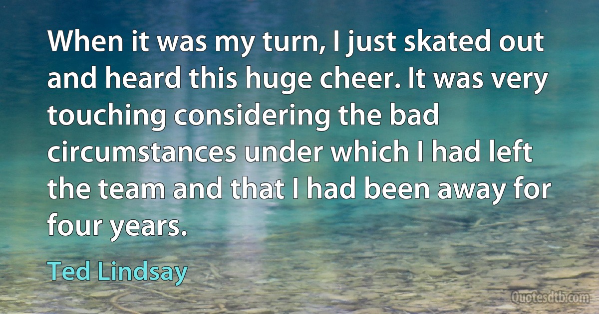 When it was my turn, I just skated out and heard this huge cheer. It was very touching considering the bad circumstances under which I had left the team and that I had been away for four years. (Ted Lindsay)