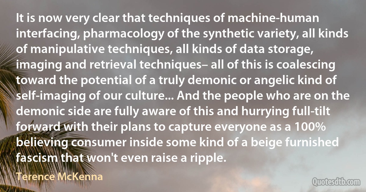 It is now very clear that techniques of machine-human interfacing, pharmacology of the synthetic variety, all kinds of manipulative techniques, all kinds of data storage, imaging and retrieval techniques– all of this is coalescing toward the potential of a truly demonic or angelic kind of self-imaging of our culture... And the people who are on the demonic side are fully aware of this and hurrying full-tilt forward with their plans to capture everyone as a 100% believing consumer inside some kind of a beige furnished fascism that won't even raise a ripple. (Terence McKenna)