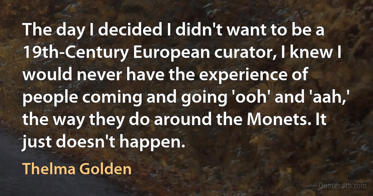 The day I decided I didn't want to be a 19th-Century European curator, I knew I would never have the experience of people coming and going 'ooh' and 'aah,' the way they do around the Monets. It just doesn't happen. (Thelma Golden)