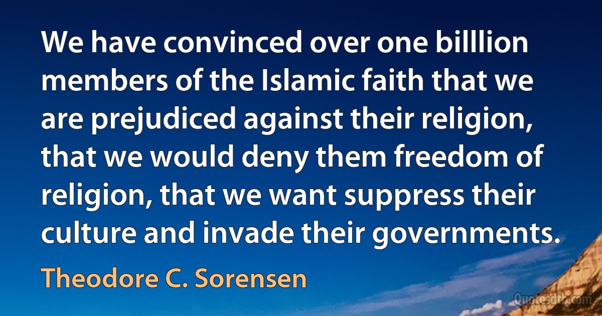 We have convinced over one billlion members of the Islamic faith that we are prejudiced against their religion, that we would deny them freedom of religion, that we want suppress their culture and invade their governments. (Theodore C. Sorensen)