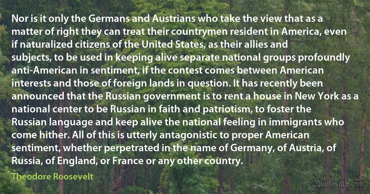 Nor is it only the Germans and Austrians who take the view that as a matter of right they can treat their countrymen resident in America, even if naturalized citizens of the United States, as their allies and subjects, to be used in keeping alive separate national groups profoundly anti-American in sentiment, if the contest comes between American interests and those of foreign lands in question. It has recently been announced that the Russian government is to rent a house in New York as a national center to be Russian in faith and patriotism, to foster the Russian language and keep alive the national feeling in immigrants who come hither. All of this is utterly antagonistic to proper American sentiment, whether perpetrated in the name of Germany, of Austria, of Russia, of England, or France or any other country. (Theodore Roosevelt)