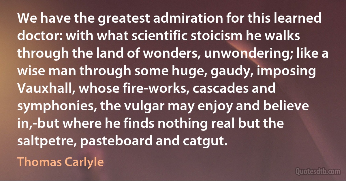 We have the greatest admiration for this learned doctor: with what scientific stoicism he walks through the land of wonders, unwondering; like a wise man through some huge, gaudy, imposing Vauxhall, whose fire-works, cascades and symphonies, the vulgar may enjoy and believe in,-but where he finds nothing real but the saltpetre, pasteboard and catgut. (Thomas Carlyle)