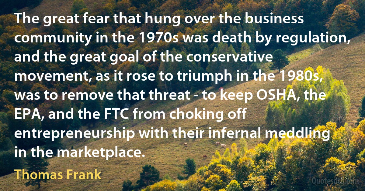 The great fear that hung over the business community in the 1970s was death by regulation, and the great goal of the conservative movement, as it rose to triumph in the 1980s, was to remove that threat - to keep OSHA, the EPA, and the FTC from choking off entrepreneurship with their infernal meddling in the marketplace. (Thomas Frank)