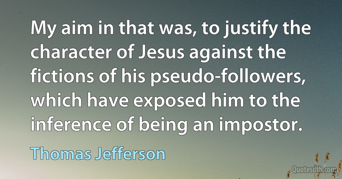 My aim in that was, to justify the character of Jesus against the fictions of his pseudo-followers, which have exposed him to the inference of being an impostor. (Thomas Jefferson)