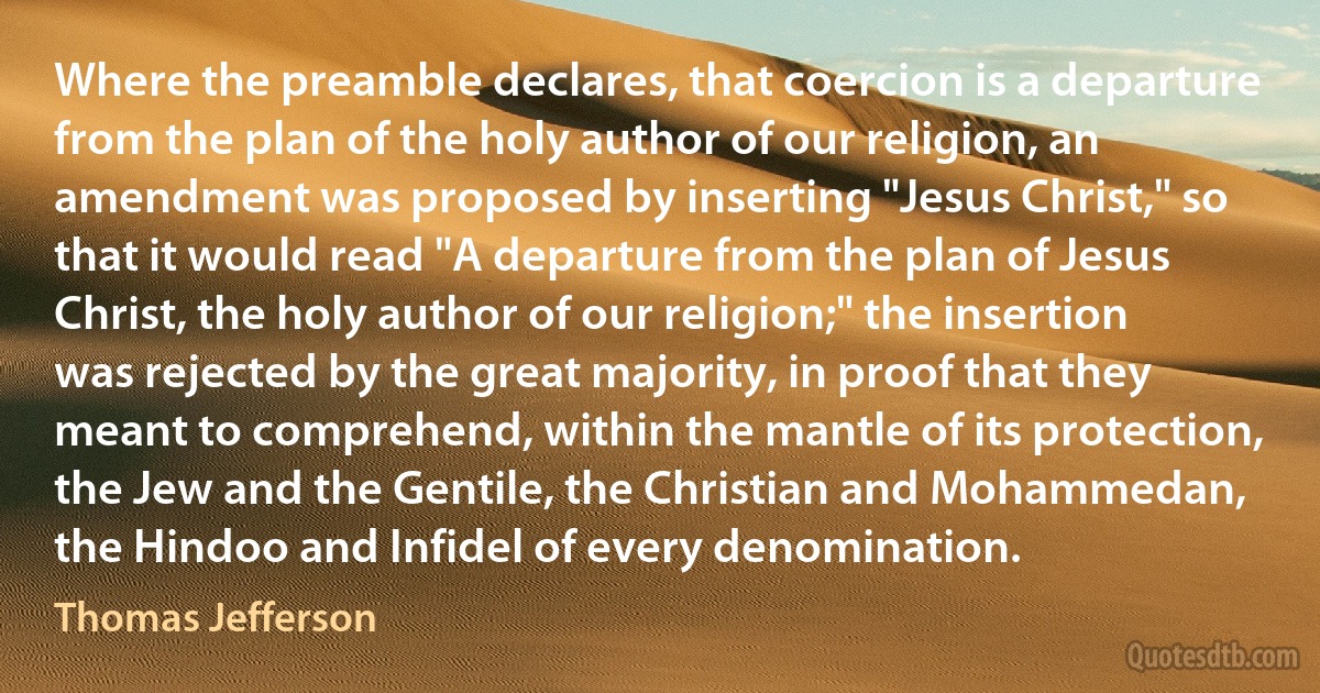 Where the preamble declares, that coercion is a departure from the plan of the holy author of our religion, an amendment was proposed by inserting "Jesus Christ," so that it would read "A departure from the plan of Jesus Christ, the holy author of our religion;" the insertion was rejected by the great majority, in proof that they meant to comprehend, within the mantle of its protection, the Jew and the Gentile, the Christian and Mohammedan, the Hindoo and Infidel of every denomination. (Thomas Jefferson)