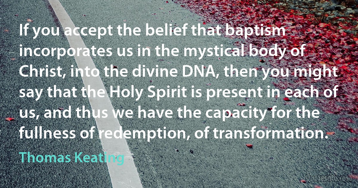 If you accept the belief that baptism incorporates us in the mystical body of Christ, into the divine DNA, then you might say that the Holy Spirit is present in each of us, and thus we have the capacity for the fullness of redemption, of transformation. (Thomas Keating)