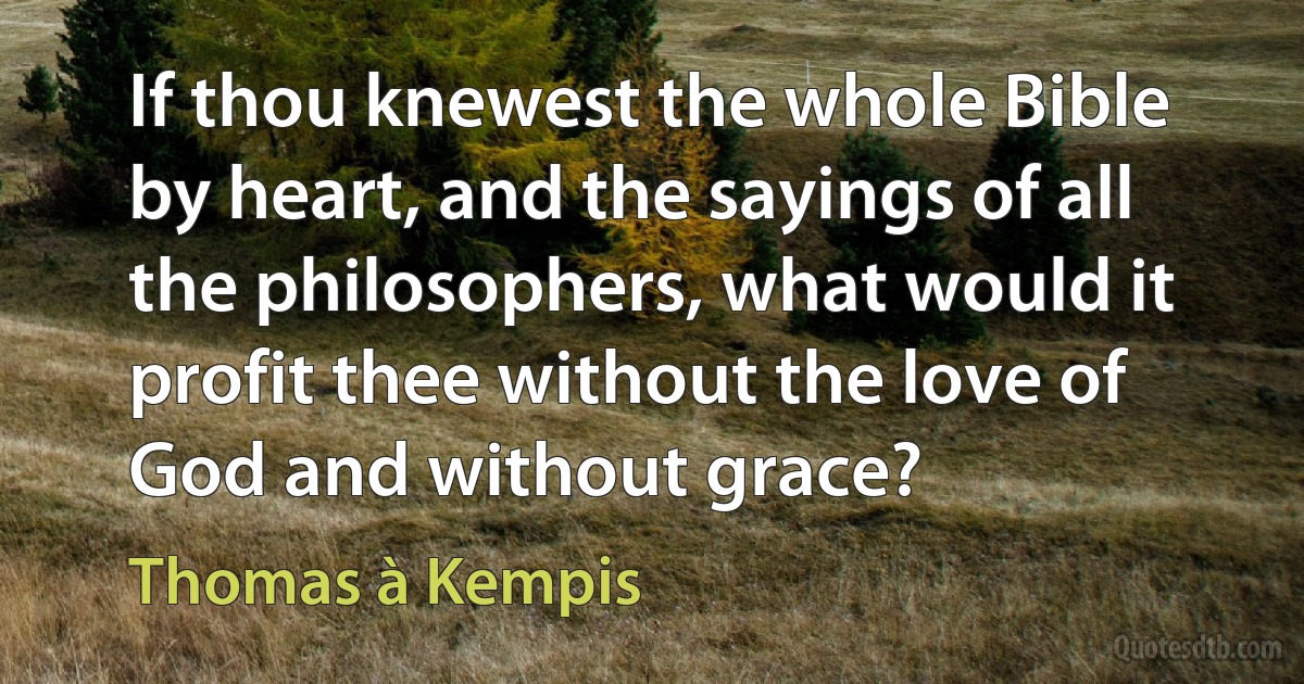 If thou knewest the whole Bible by heart, and the sayings of all the philosophers, what would it profit thee without the love of God and without grace? (Thomas à Kempis)