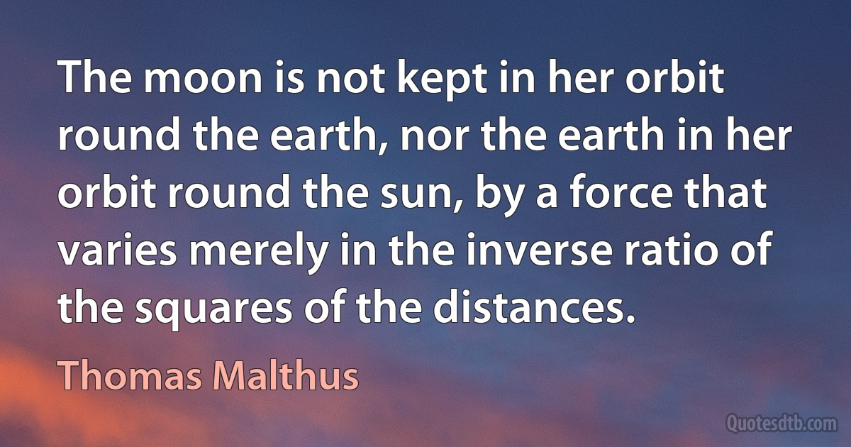 The moon is not kept in her orbit round the earth, nor the earth in her orbit round the sun, by a force that varies merely in the inverse ratio of the squares of the distances. (Thomas Malthus)