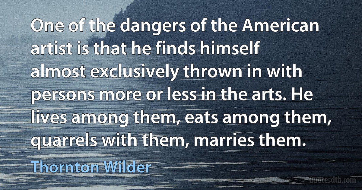 One of the dangers of the American artist is that he finds himself almost exclusively thrown in with persons more or less in the arts. He lives among them, eats among them, quarrels with them, marries them. (Thornton Wilder)