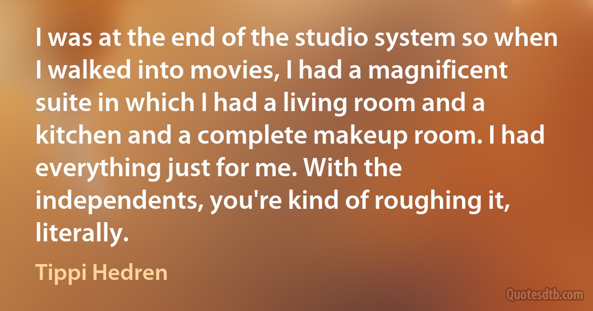 I was at the end of the studio system so when I walked into movies, I had a magnificent suite in which I had a living room and a kitchen and a complete makeup room. I had everything just for me. With the independents, you're kind of roughing it, literally. (Tippi Hedren)