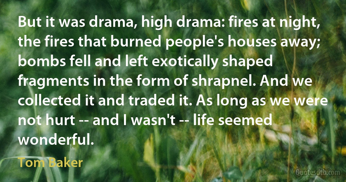 But it was drama, high drama: fires at night, the fires that burned people's houses away; bombs fell and left exotically shaped fragments in the form of shrapnel. And we collected it and traded it. As long as we were not hurt -- and I wasn't -- life seemed wonderful. (Tom Baker)