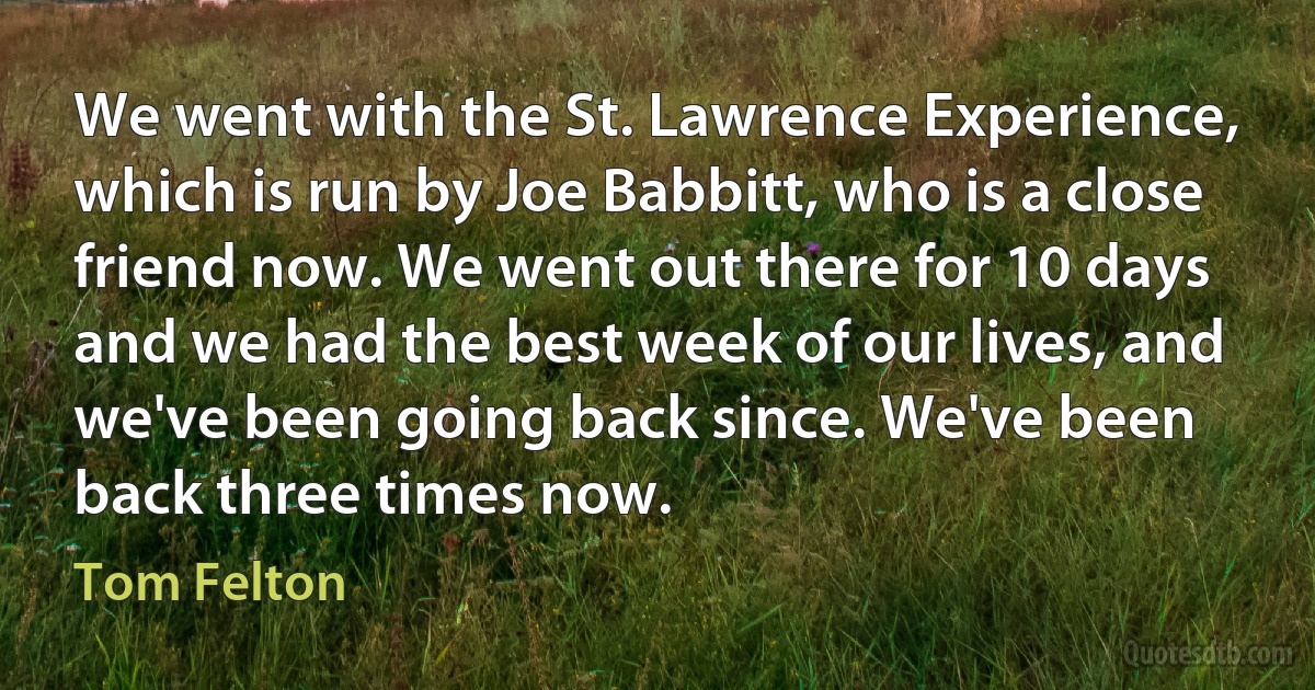 We went with the St. Lawrence Experience, which is run by Joe Babbitt, who is a close friend now. We went out there for 10 days and we had the best week of our lives, and we've been going back since. We've been back three times now. (Tom Felton)