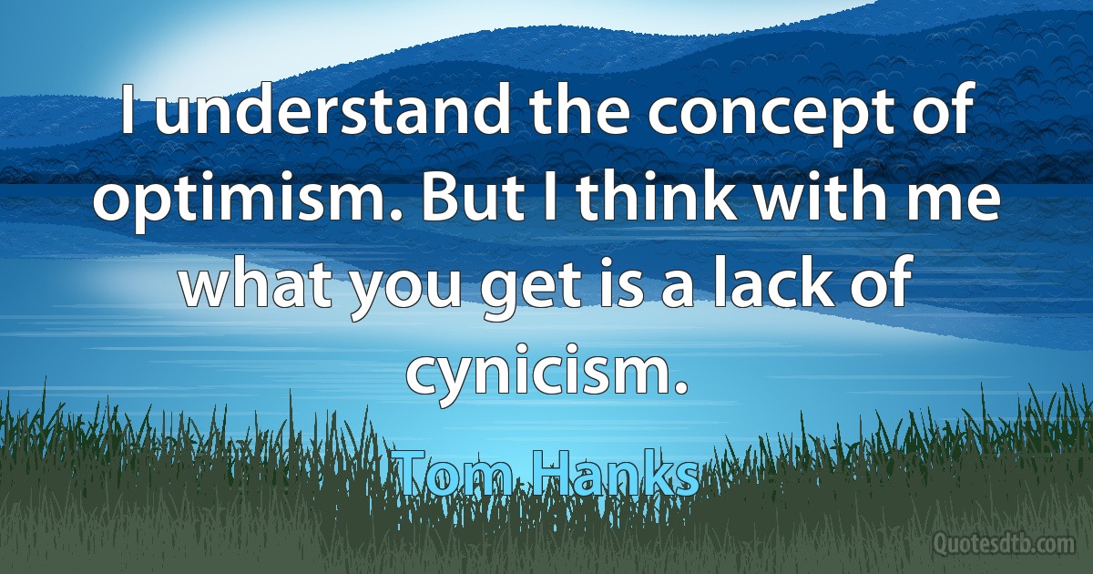 I understand the concept of optimism. But I think with me what you get is a lack of cynicism. (Tom Hanks)