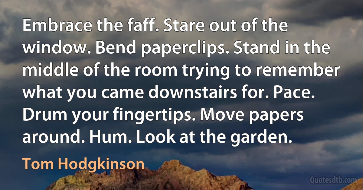 Embrace the faff. Stare out of the window. Bend paperclips. Stand in the middle of the room trying to remember what you came downstairs for. Pace. Drum your fingertips. Move papers around. Hum. Look at the garden. (Tom Hodgkinson)