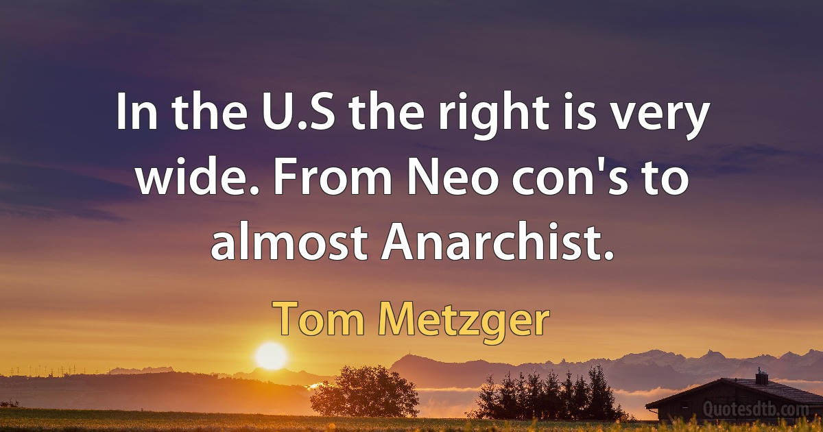 In the U.S the right is very wide. From Neo con's to almost Anarchist. (Tom Metzger)