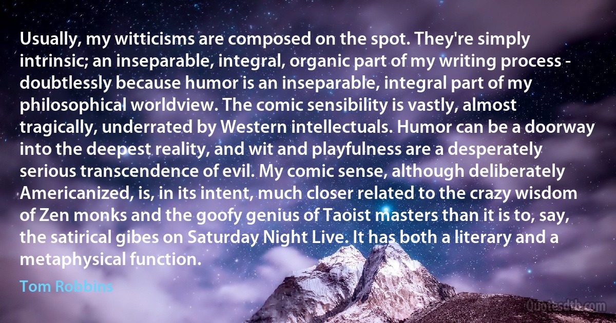 Usually, my witticisms are composed on the spot. They're simply intrinsic; an inseparable, integral, organic part of my writing process - doubtlessly because humor is an inseparable, integral part of my philosophical worldview. The comic sensibility is vastly, almost tragically, underrated by Western intellectuals. Humor can be a doorway into the deepest reality, and wit and playfulness are a desperately serious transcendence of evil. My comic sense, although deliberately Americanized, is, in its intent, much closer related to the crazy wisdom of Zen monks and the goofy genius of Taoist masters than it is to, say, the satirical gibes on Saturday Night Live. It has both a literary and a metaphysical function. (Tom Robbins)