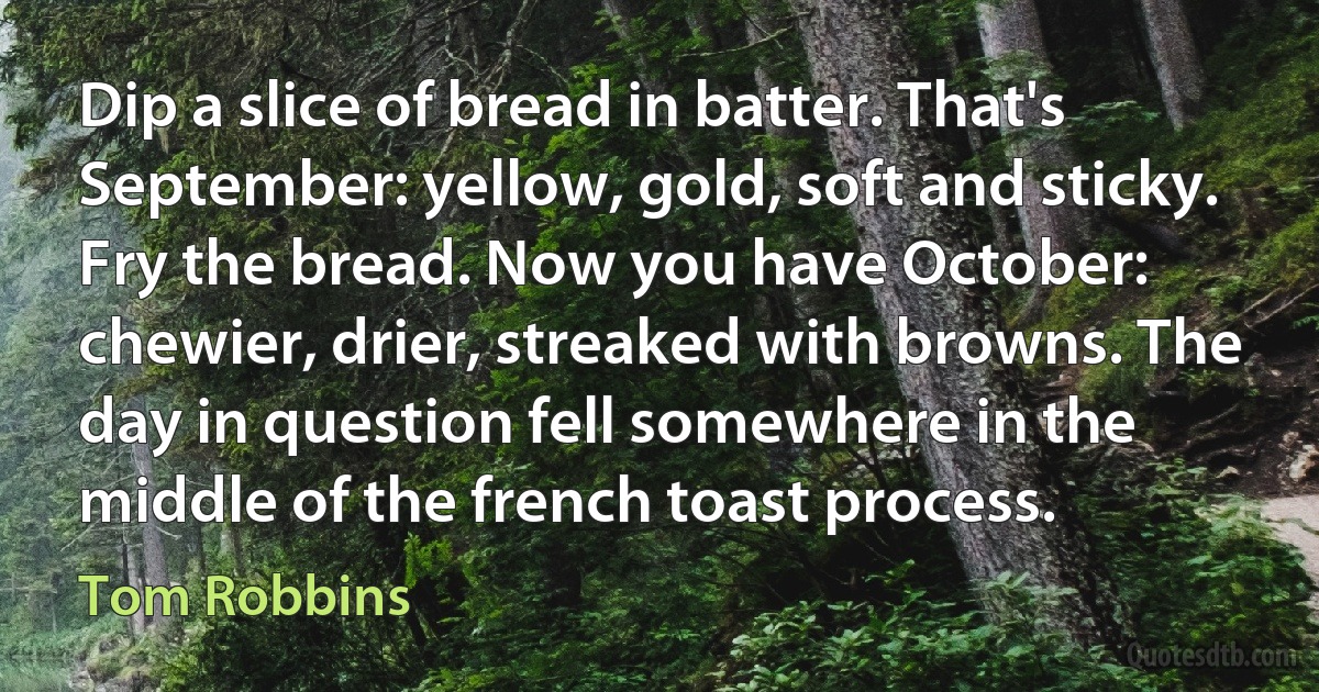 Dip a slice of bread in batter. That's September: yellow, gold, soft and sticky. Fry the bread. Now you have October: chewier, drier, streaked with browns. The day in question fell somewhere in the middle of the french toast process. (Tom Robbins)