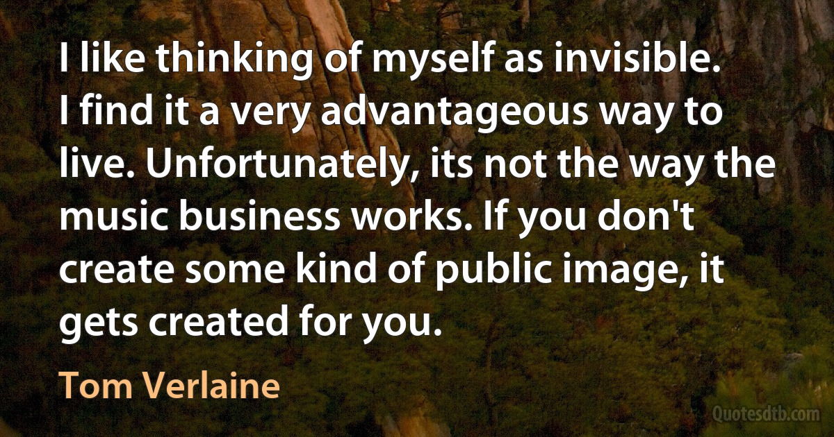 I like thinking of myself as invisible. I find it a very advantageous way to live. Unfortunately, its not the way the music business works. If you don't create some kind of public image, it gets created for you. (Tom Verlaine)