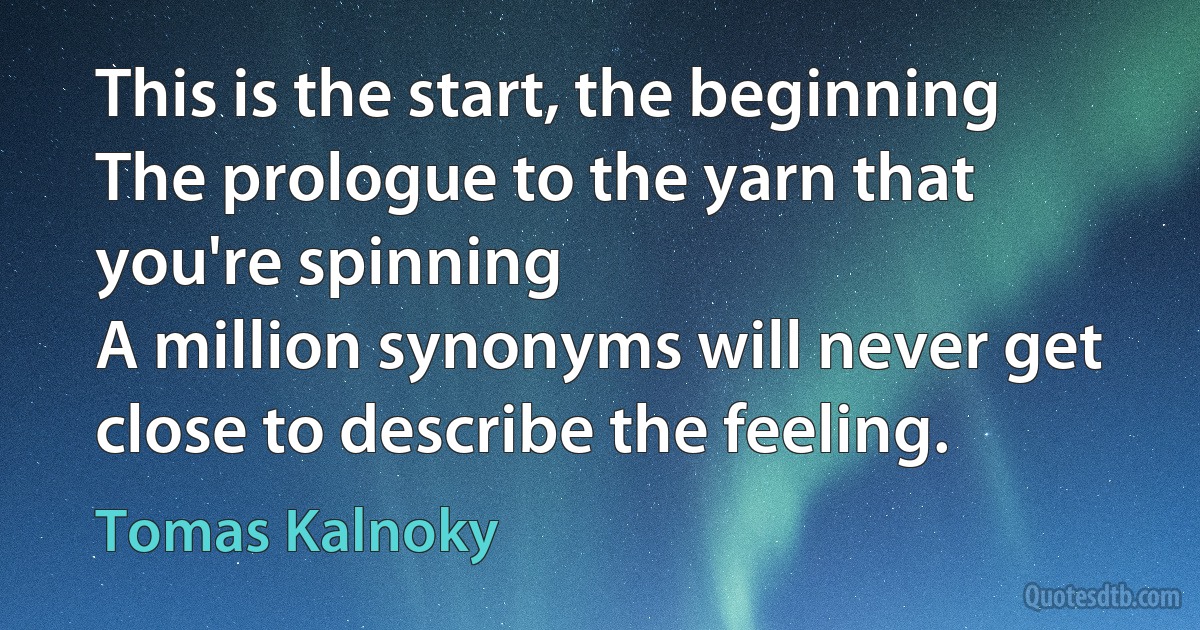 This is the start, the beginning
The prologue to the yarn that you're spinning
A million synonyms will never get close to describe the feeling. (Tomas Kalnoky)