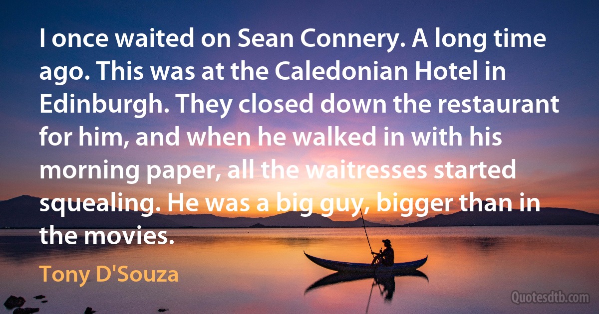 I once waited on Sean Connery. A long time ago. This was at the Caledonian Hotel in Edinburgh. They closed down the restaurant for him, and when he walked in with his morning paper, all the waitresses started squealing. He was a big guy, bigger than in the movies. (Tony D'Souza)