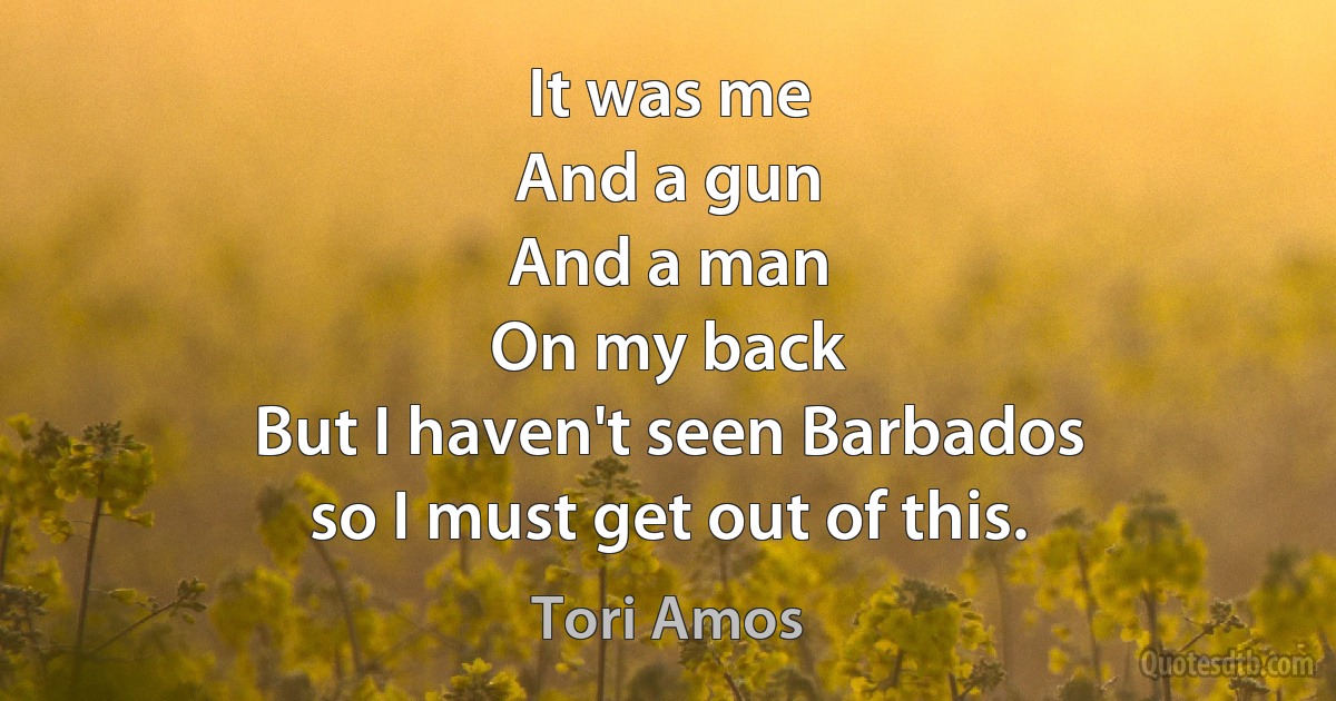 It was me
And a gun
And a man
On my back
But I haven't seen Barbados
so I must get out of this. (Tori Amos)