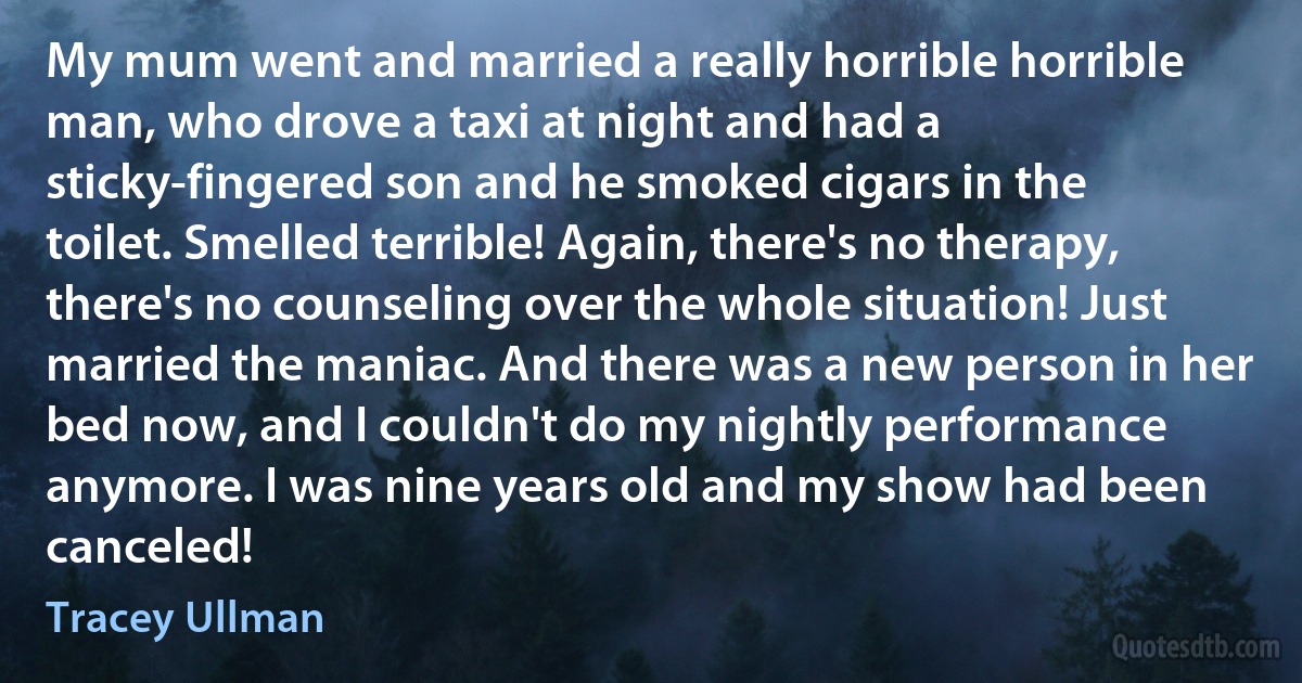 My mum went and married a really horrible horrible man, who drove a taxi at night and had a sticky-fingered son and he smoked cigars in the toilet. Smelled terrible! Again, there's no therapy, there's no counseling over the whole situation! Just married the maniac. And there was a new person in her bed now, and I couldn't do my nightly performance anymore. I was nine years old and my show had been canceled! (Tracey Ullman)