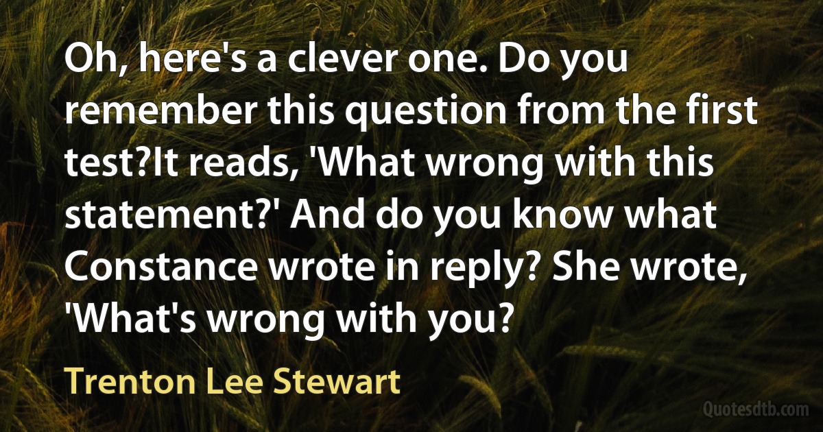 Oh, here's a clever one. Do you remember this question from the first test?It reads, 'What wrong with this statement?' And do you know what Constance wrote in reply? She wrote, 'What's wrong with you? (Trenton Lee Stewart)