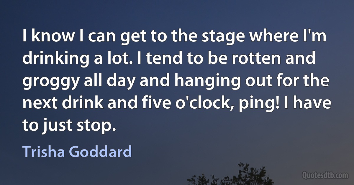 I know I can get to the stage where I'm drinking a lot. I tend to be rotten and groggy all day and hanging out for the next drink and five o'clock, ping! I have to just stop. (Trisha Goddard)