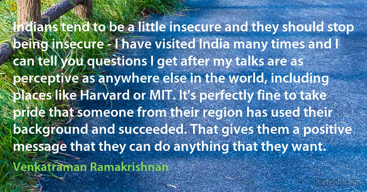 Indians tend to be a little insecure and they should stop being insecure - I have visited India many times and I can tell you questions I get after my talks are as perceptive as anywhere else in the world, including places like Harvard or MIT. It's perfectly fine to take pride that someone from their region has used their background and succeeded. That gives them a positive message that they can do anything that they want. (Venkatraman Ramakrishnan)