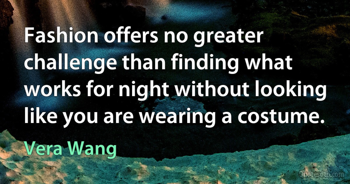 Fashion offers no greater challenge than finding what works for night without looking like you are wearing a costume. (Vera Wang)