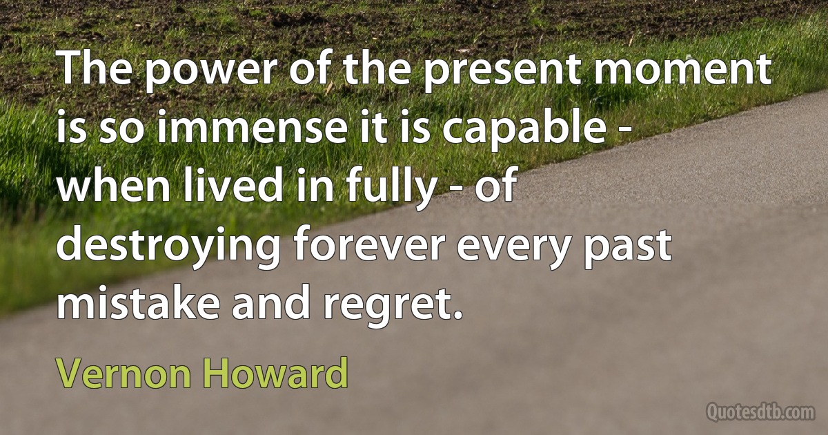 The power of the present moment is so immense it is capable - when lived in fully - of destroying forever every past mistake and regret. (Vernon Howard)