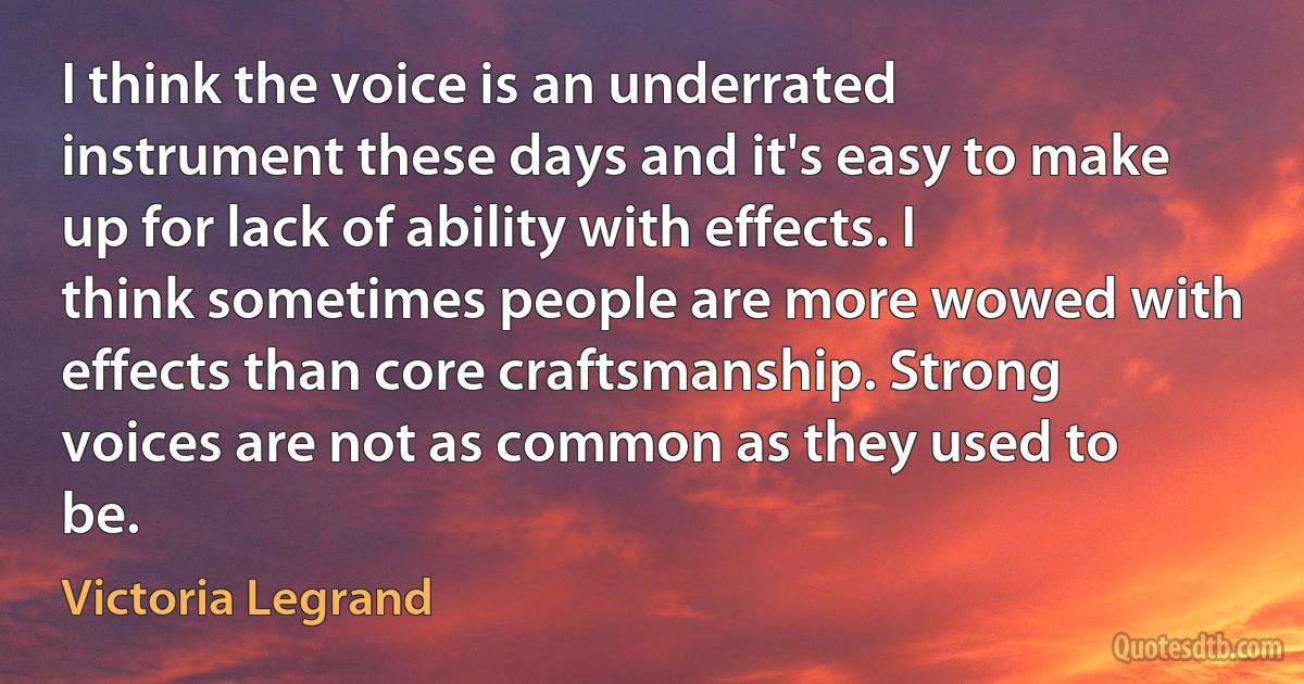 I think the voice is an underrated instrument these days and it's easy to make up for lack of ability with effects. I think sometimes people are more wowed with effects than core craftsmanship. Strong voices are not as common as they used to be. (Victoria Legrand)