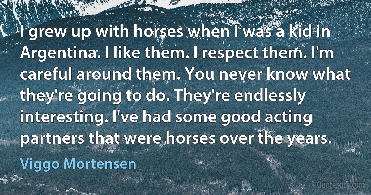 I grew up with horses when I was a kid in Argentina. I like them. I respect them. I'm careful around them. You never know what they're going to do. They're endlessly interesting. I've had some good acting partners that were horses over the years. (Viggo Mortensen)