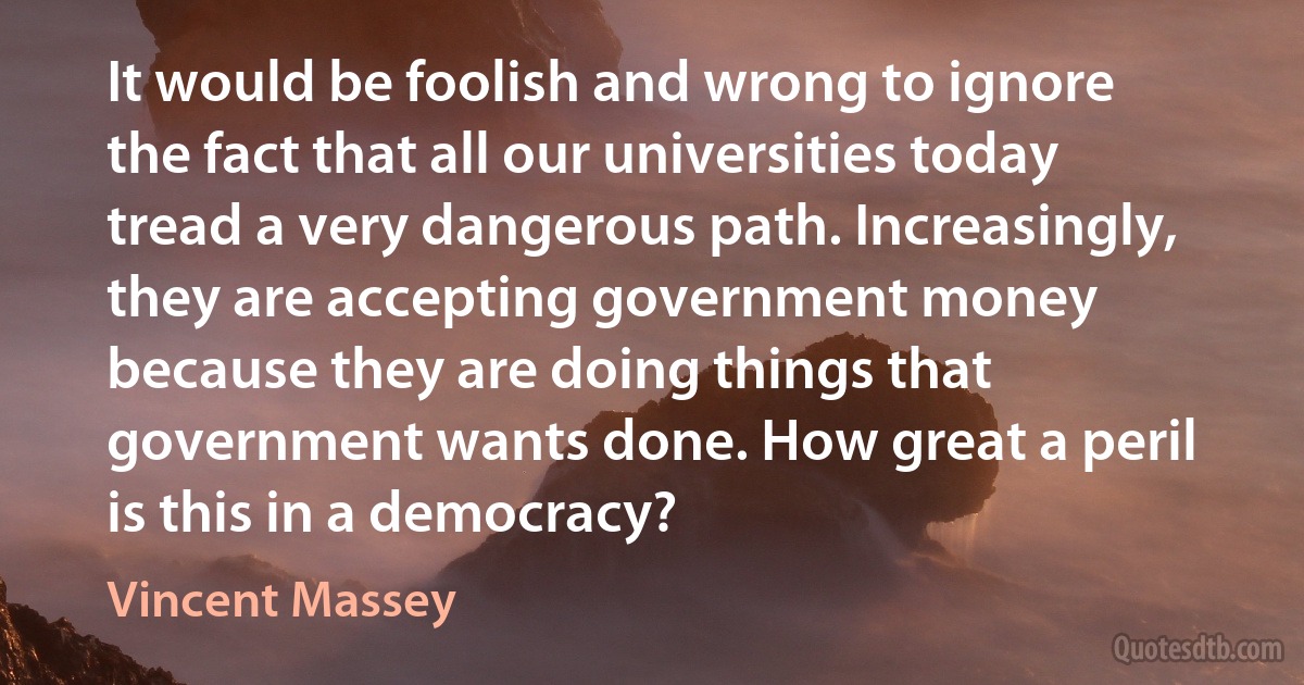 It would be foolish and wrong to ignore the fact that all our universities today tread a very dangerous path. Increasingly, they are accepting government money because they are doing things that government wants done. How great a peril is this in a democracy? (Vincent Massey)