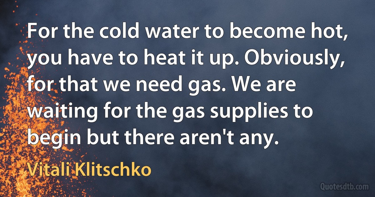 For the cold water to become hot, you have to heat it up. Obviously, for that we need gas. We are waiting for the gas supplies to begin but there aren't any. (Vitali Klitschko)