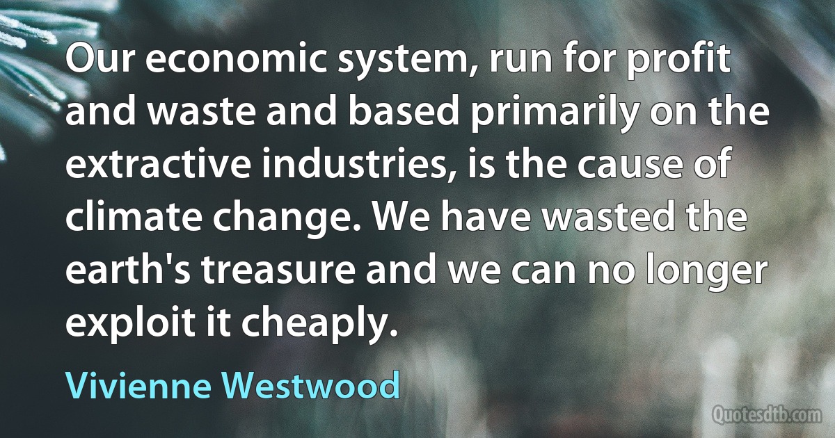 Our economic system, run for profit and waste and based primarily on the extractive industries, is the cause of climate change. We have wasted the earth's treasure and we can no longer exploit it cheaply. (Vivienne Westwood)